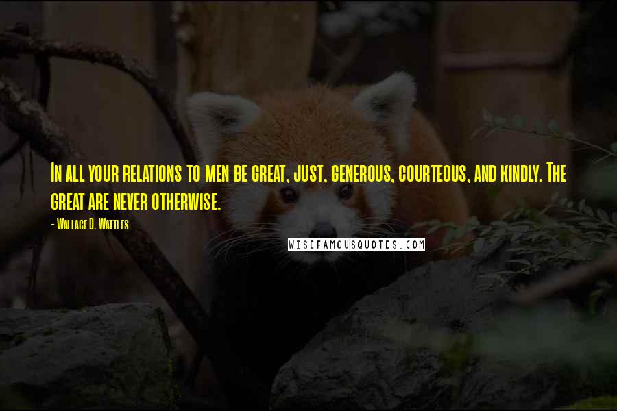 Wallace D. Wattles Quotes: In all your relations to men be great, just, generous, courteous, and kindly. The great are never otherwise.