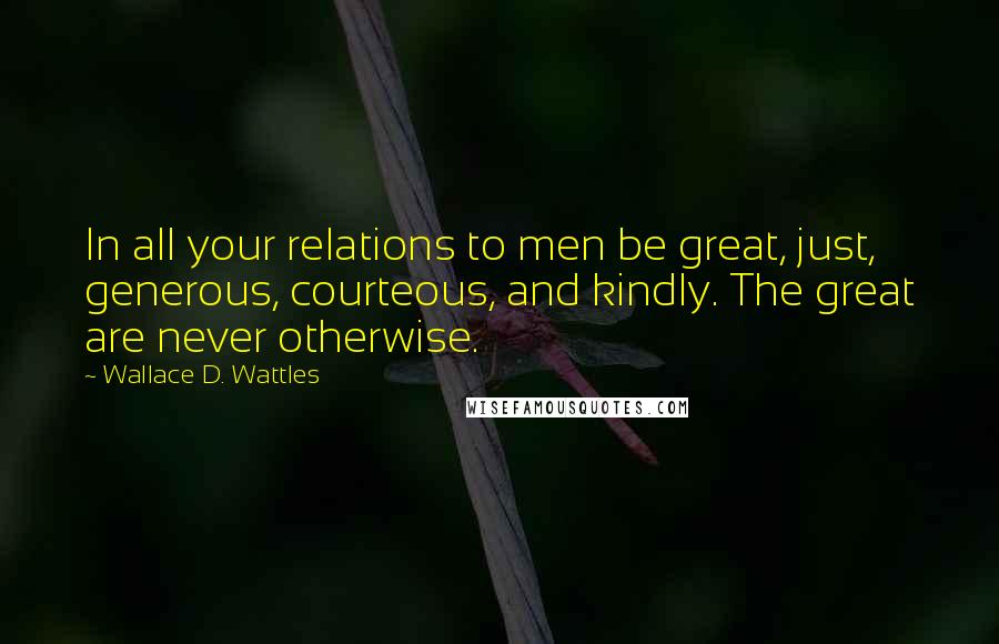 Wallace D. Wattles Quotes: In all your relations to men be great, just, generous, courteous, and kindly. The great are never otherwise.