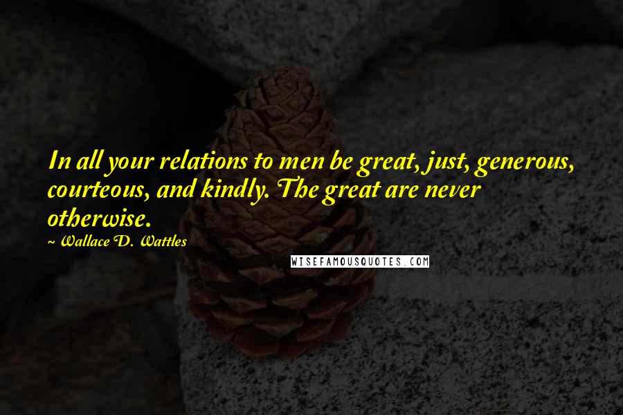 Wallace D. Wattles Quotes: In all your relations to men be great, just, generous, courteous, and kindly. The great are never otherwise.