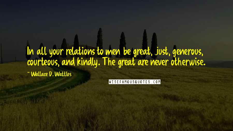 Wallace D. Wattles Quotes: In all your relations to men be great, just, generous, courteous, and kindly. The great are never otherwise.