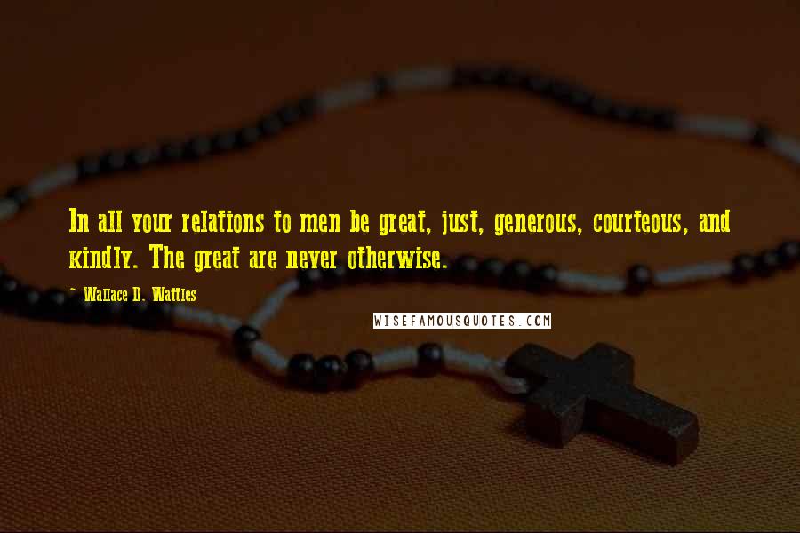 Wallace D. Wattles Quotes: In all your relations to men be great, just, generous, courteous, and kindly. The great are never otherwise.