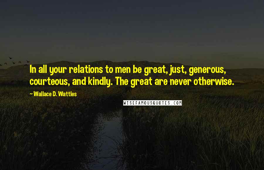 Wallace D. Wattles Quotes: In all your relations to men be great, just, generous, courteous, and kindly. The great are never otherwise.