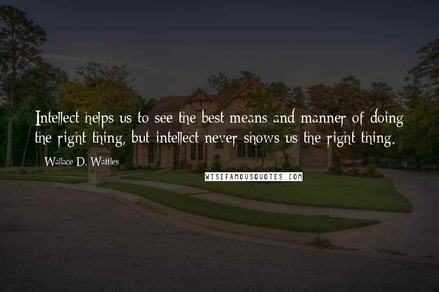 Wallace D. Wattles Quotes: Intellect helps us to see the best means and manner of doing the right thing, but intellect never shows us the right thing.