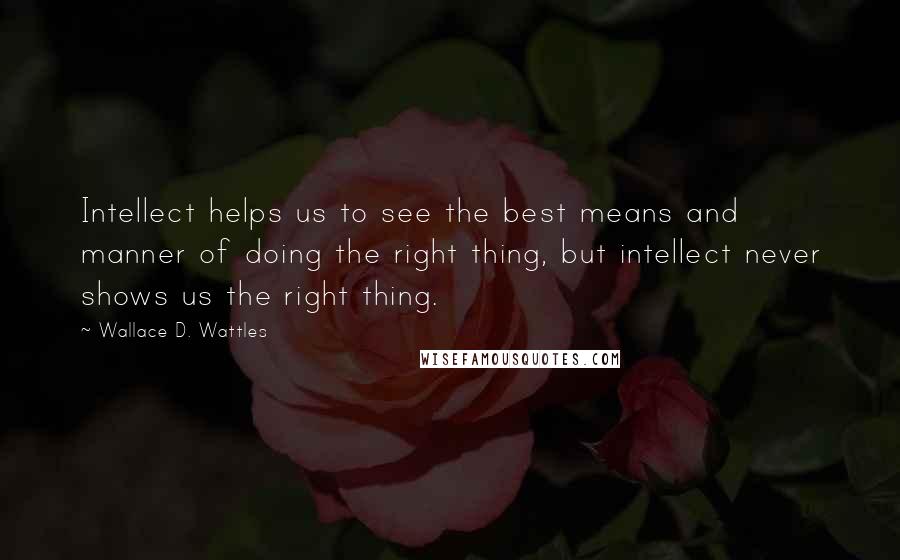 Wallace D. Wattles Quotes: Intellect helps us to see the best means and manner of doing the right thing, but intellect never shows us the right thing.