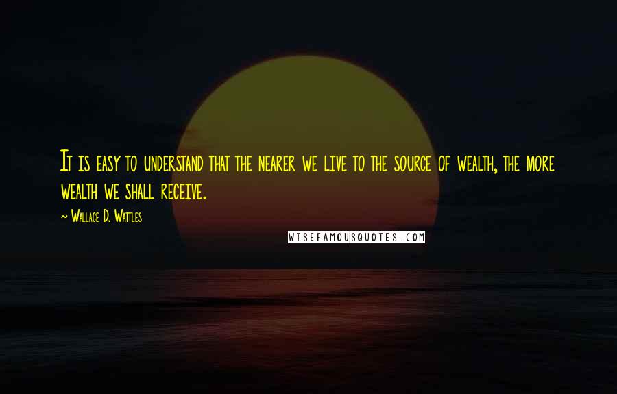 Wallace D. Wattles Quotes: It is easy to understand that the nearer we live to the source of wealth, the more wealth we shall receive.