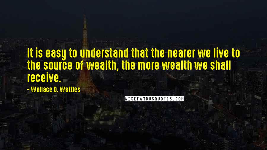 Wallace D. Wattles Quotes: It is easy to understand that the nearer we live to the source of wealth, the more wealth we shall receive.