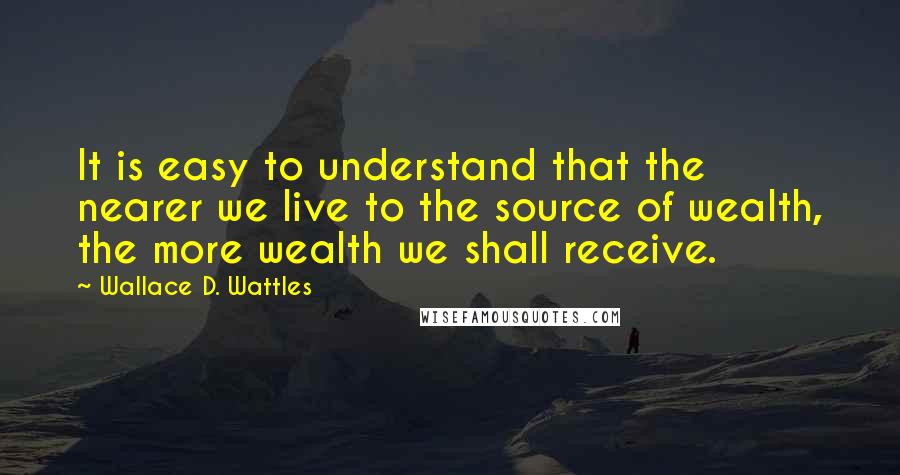 Wallace D. Wattles Quotes: It is easy to understand that the nearer we live to the source of wealth, the more wealth we shall receive.