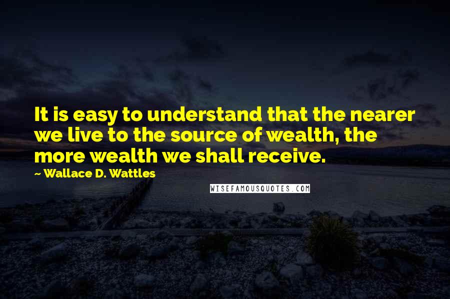 Wallace D. Wattles Quotes: It is easy to understand that the nearer we live to the source of wealth, the more wealth we shall receive.