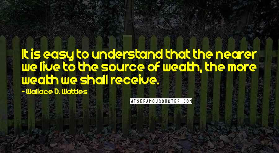 Wallace D. Wattles Quotes: It is easy to understand that the nearer we live to the source of wealth, the more wealth we shall receive.