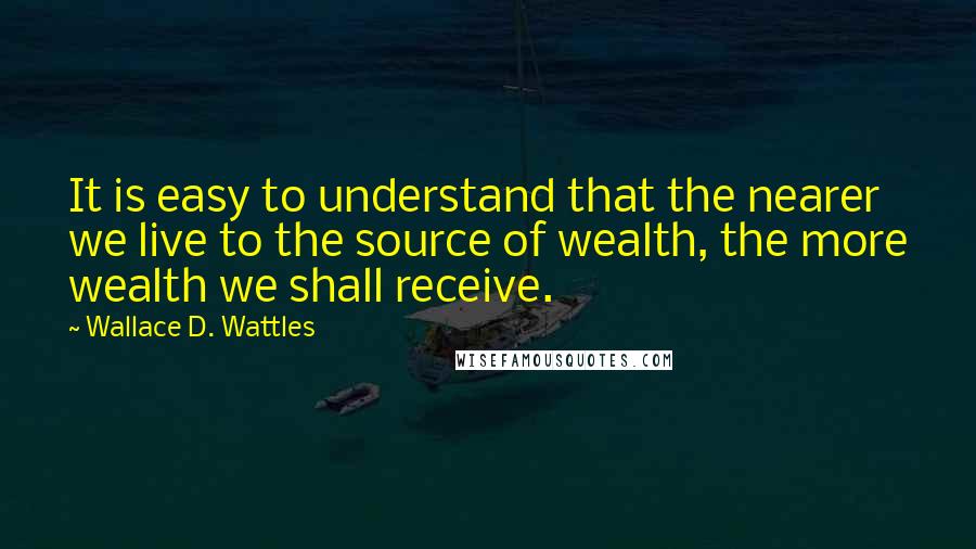 Wallace D. Wattles Quotes: It is easy to understand that the nearer we live to the source of wealth, the more wealth we shall receive.