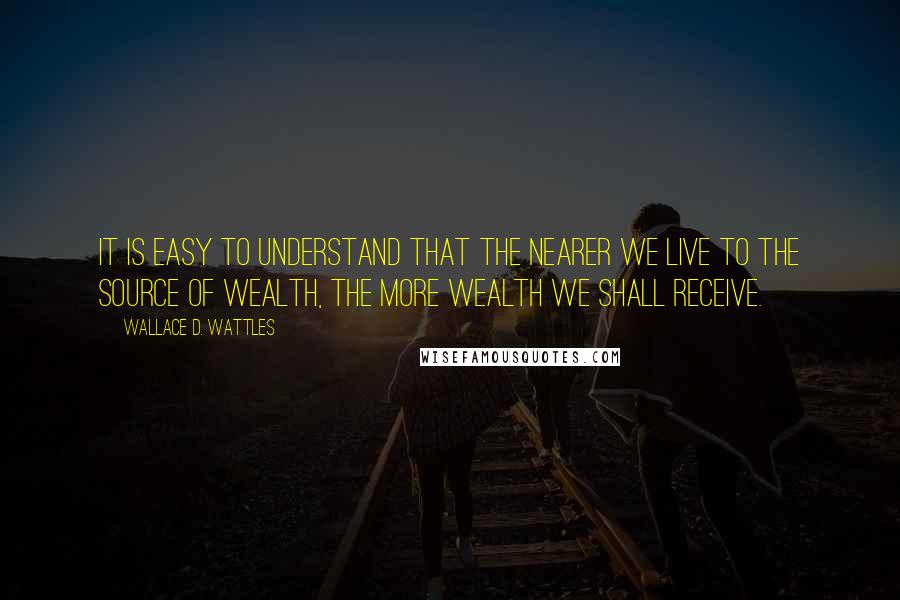 Wallace D. Wattles Quotes: It is easy to understand that the nearer we live to the source of wealth, the more wealth we shall receive.