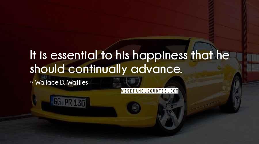 Wallace D. Wattles Quotes: It is essential to his happiness that he should continually advance.