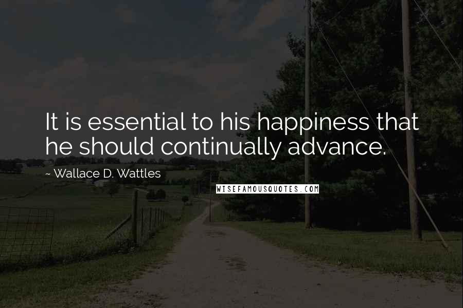Wallace D. Wattles Quotes: It is essential to his happiness that he should continually advance.