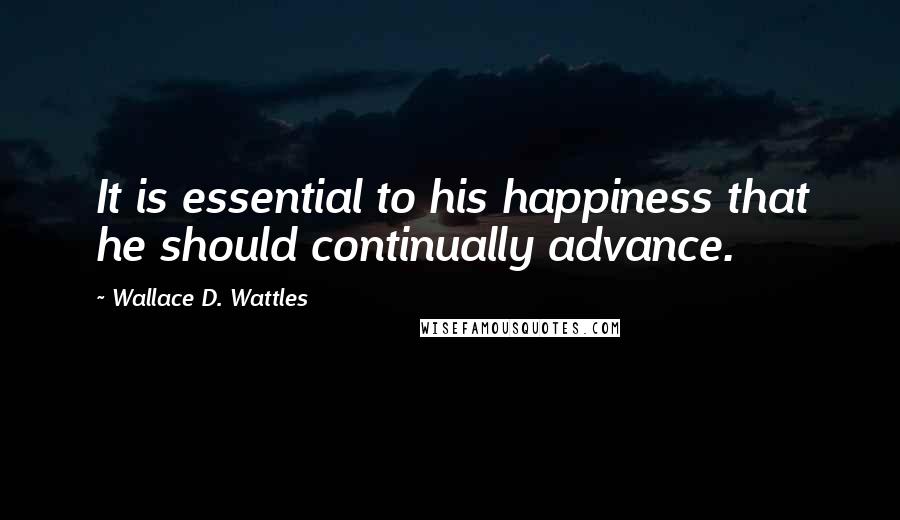Wallace D. Wattles Quotes: It is essential to his happiness that he should continually advance.