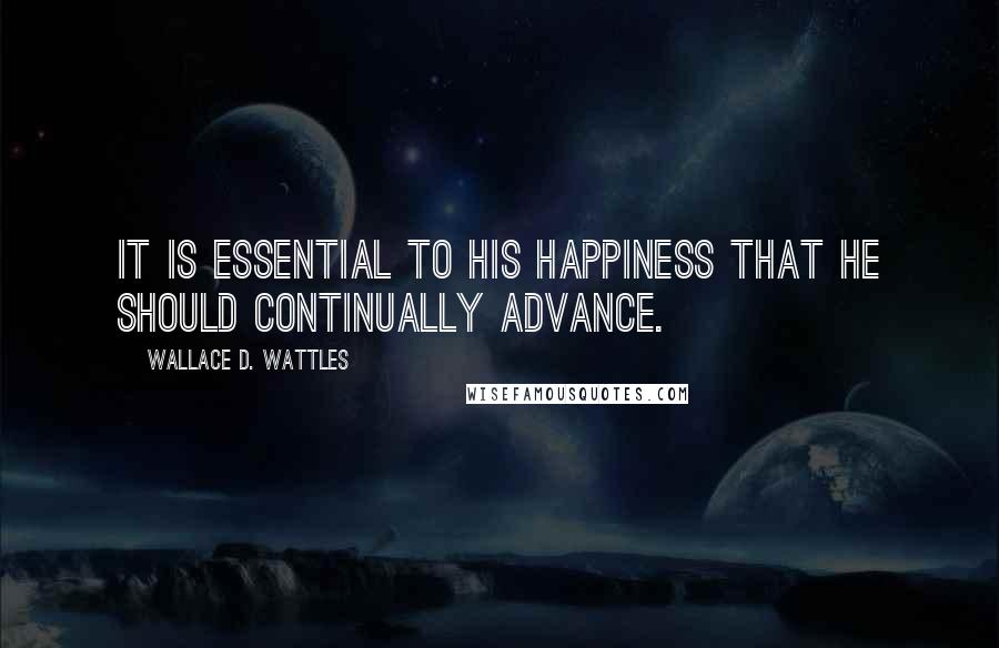 Wallace D. Wattles Quotes: It is essential to his happiness that he should continually advance.