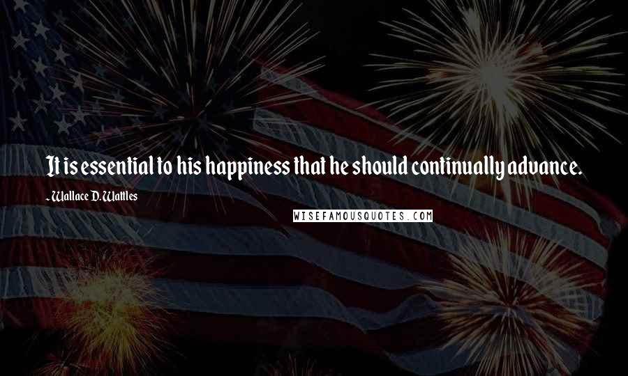 Wallace D. Wattles Quotes: It is essential to his happiness that he should continually advance.