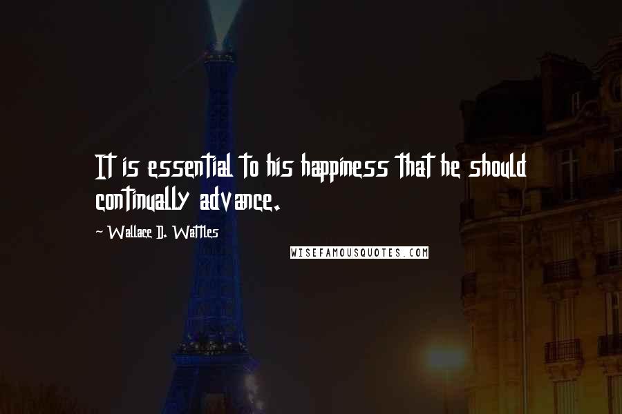 Wallace D. Wattles Quotes: It is essential to his happiness that he should continually advance.