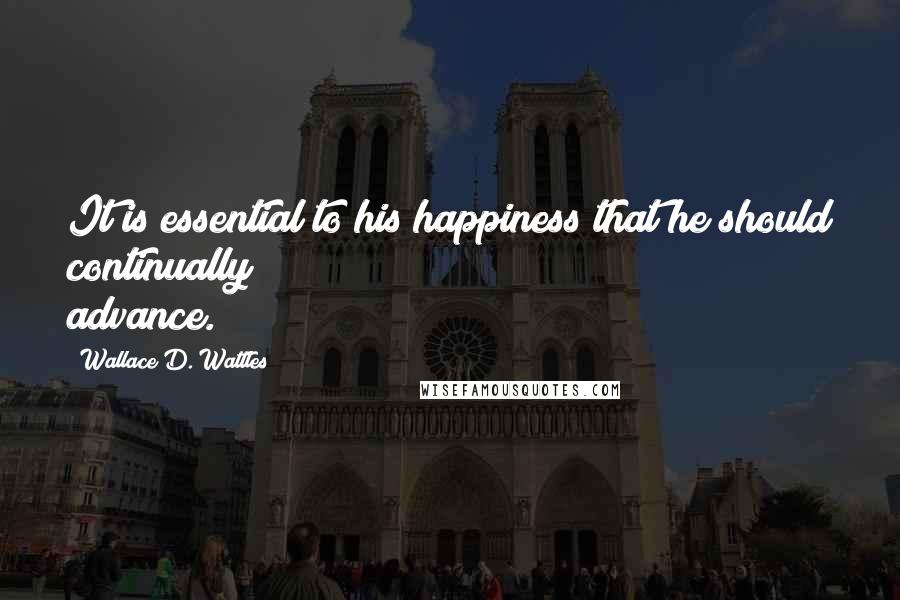 Wallace D. Wattles Quotes: It is essential to his happiness that he should continually advance.