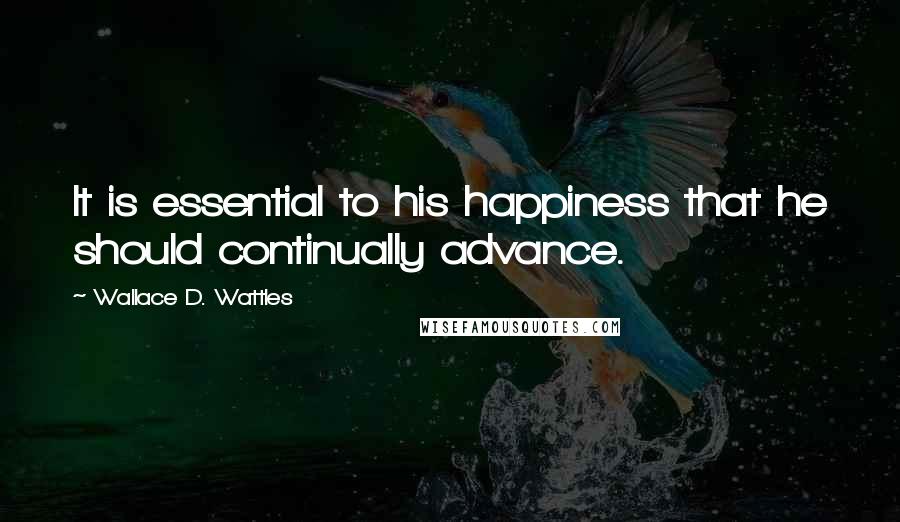 Wallace D. Wattles Quotes: It is essential to his happiness that he should continually advance.