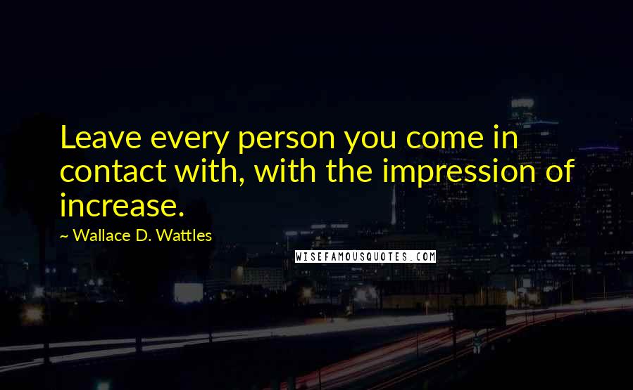 Wallace D. Wattles Quotes: Leave every person you come in contact with, with the impression of increase.