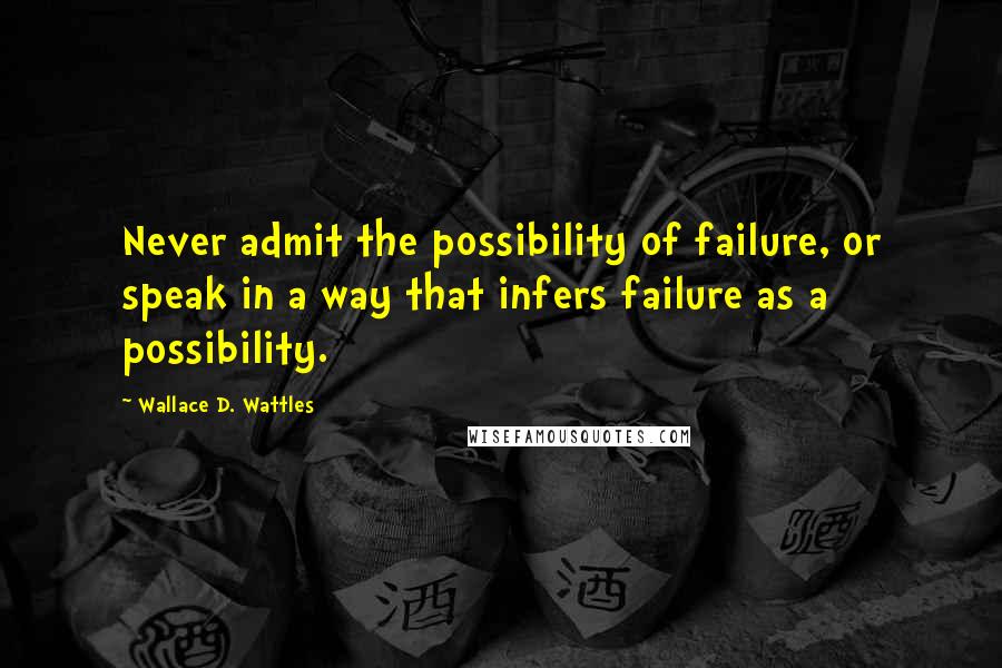 Wallace D. Wattles Quotes: Never admit the possibility of failure, or speak in a way that infers failure as a possibility.