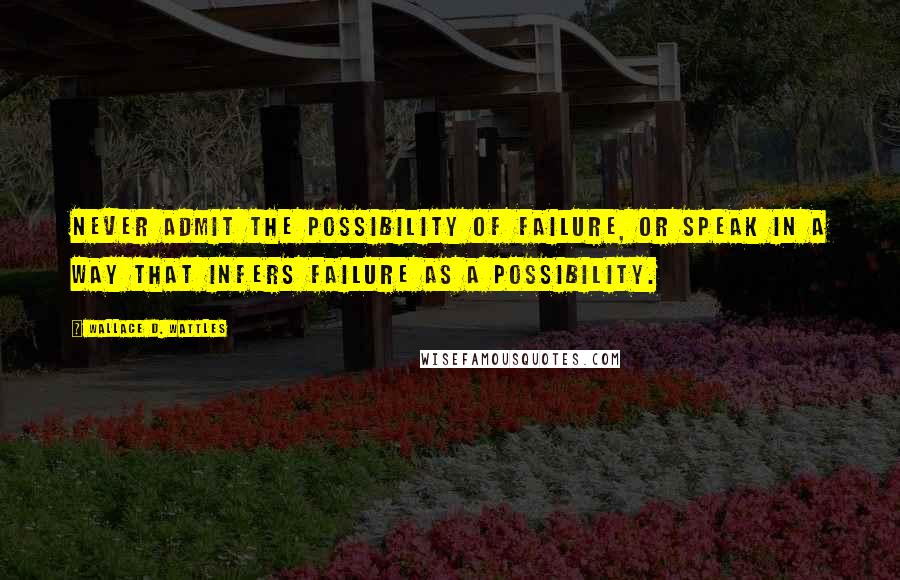 Wallace D. Wattles Quotes: Never admit the possibility of failure, or speak in a way that infers failure as a possibility.