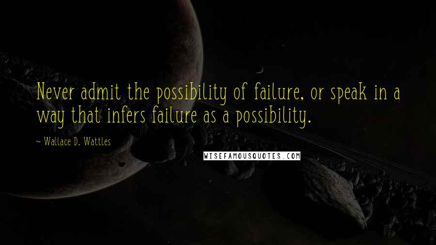 Wallace D. Wattles Quotes: Never admit the possibility of failure, or speak in a way that infers failure as a possibility.