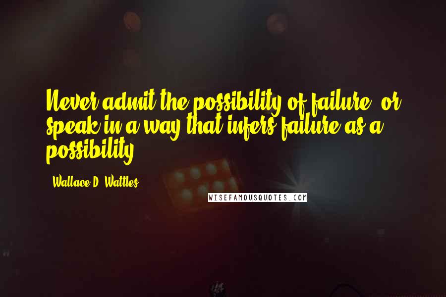 Wallace D. Wattles Quotes: Never admit the possibility of failure, or speak in a way that infers failure as a possibility.