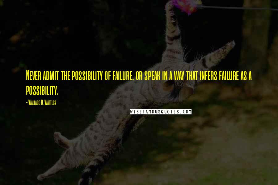 Wallace D. Wattles Quotes: Never admit the possibility of failure, or speak in a way that infers failure as a possibility.