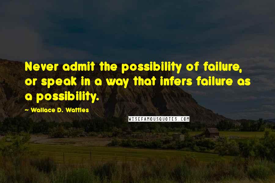 Wallace D. Wattles Quotes: Never admit the possibility of failure, or speak in a way that infers failure as a possibility.