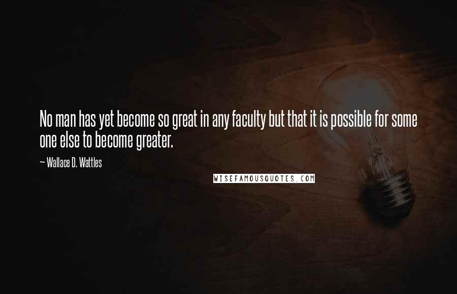 Wallace D. Wattles Quotes: No man has yet become so great in any faculty but that it is possible for some one else to become greater.