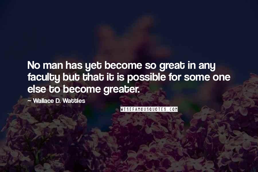 Wallace D. Wattles Quotes: No man has yet become so great in any faculty but that it is possible for some one else to become greater.