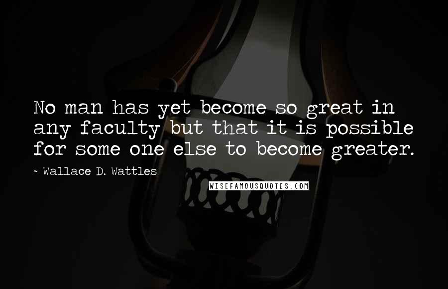 Wallace D. Wattles Quotes: No man has yet become so great in any faculty but that it is possible for some one else to become greater.