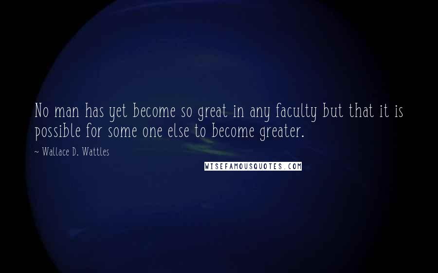 Wallace D. Wattles Quotes: No man has yet become so great in any faculty but that it is possible for some one else to become greater.