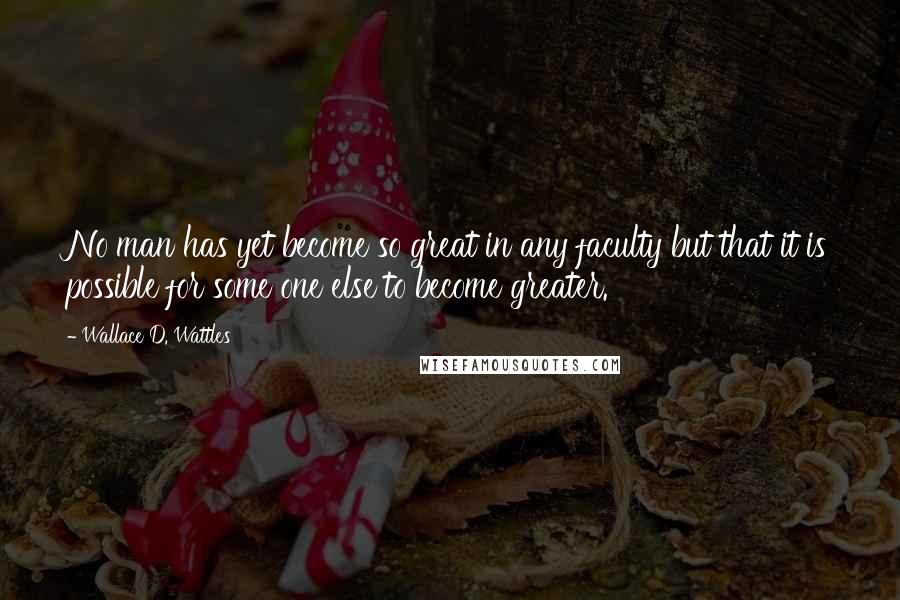 Wallace D. Wattles Quotes: No man has yet become so great in any faculty but that it is possible for some one else to become greater.