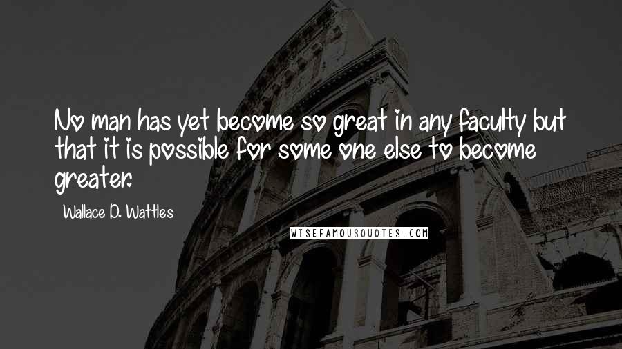 Wallace D. Wattles Quotes: No man has yet become so great in any faculty but that it is possible for some one else to become greater.
