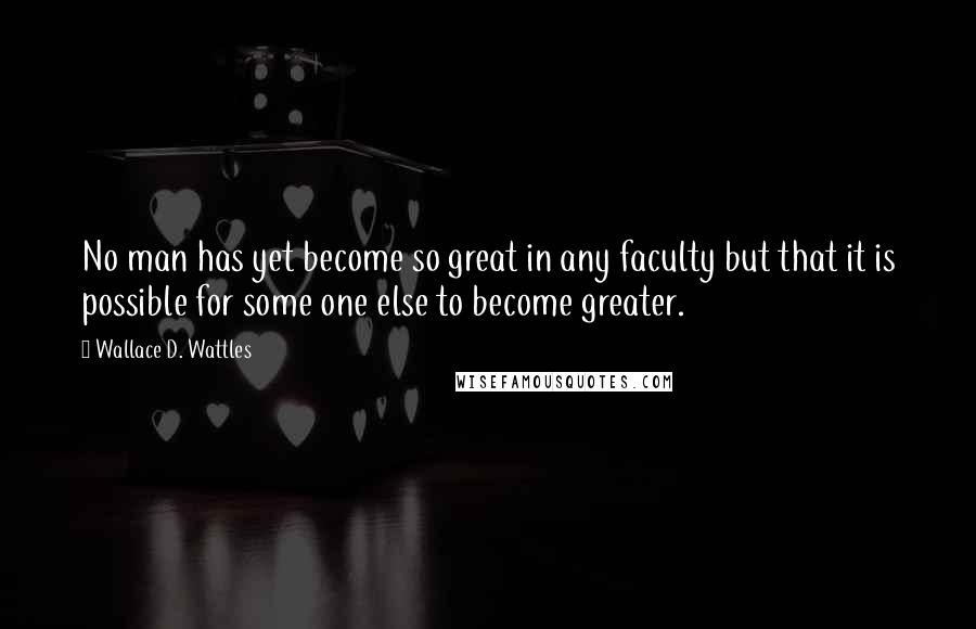 Wallace D. Wattles Quotes: No man has yet become so great in any faculty but that it is possible for some one else to become greater.