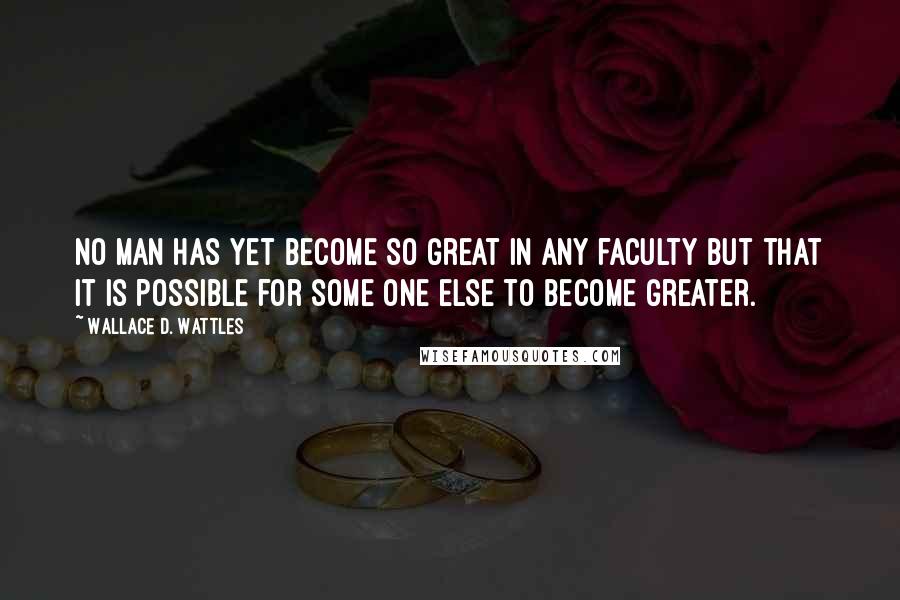 Wallace D. Wattles Quotes: No man has yet become so great in any faculty but that it is possible for some one else to become greater.