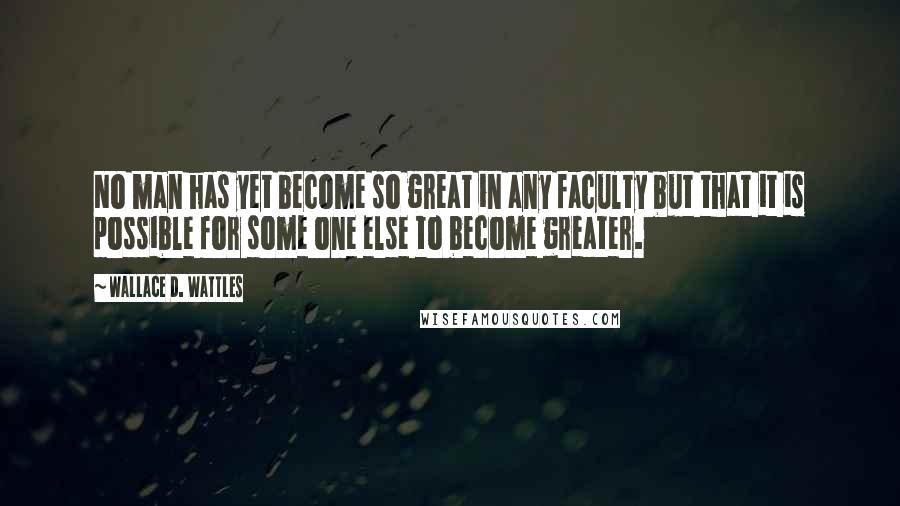 Wallace D. Wattles Quotes: No man has yet become so great in any faculty but that it is possible for some one else to become greater.