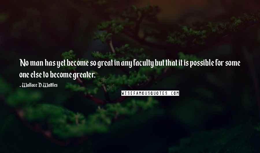 Wallace D. Wattles Quotes: No man has yet become so great in any faculty but that it is possible for some one else to become greater.