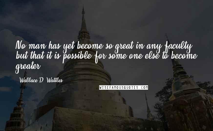 Wallace D. Wattles Quotes: No man has yet become so great in any faculty but that it is possible for some one else to become greater.