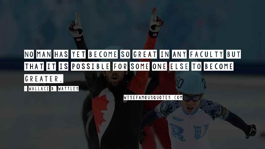 Wallace D. Wattles Quotes: No man has yet become so great in any faculty but that it is possible for some one else to become greater.