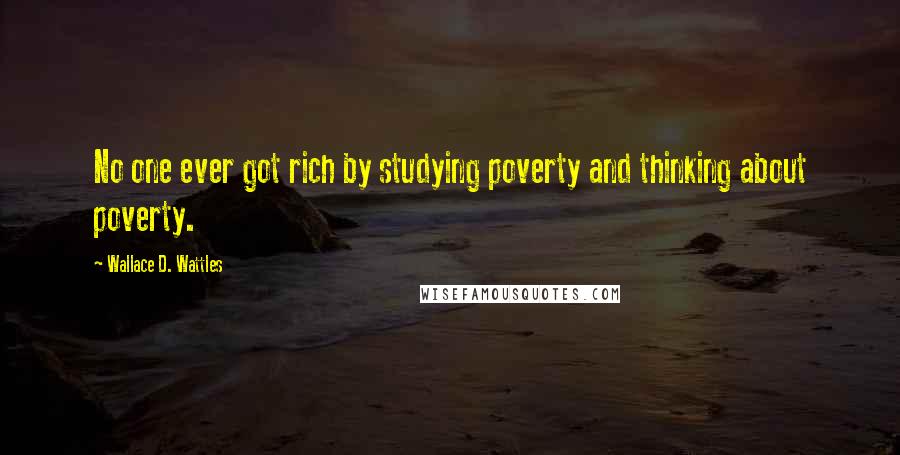 Wallace D. Wattles Quotes: No one ever got rich by studying poverty and thinking about poverty.