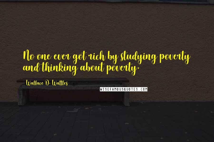 Wallace D. Wattles Quotes: No one ever got rich by studying poverty and thinking about poverty.