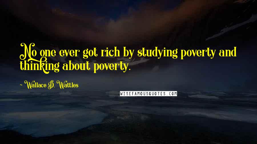 Wallace D. Wattles Quotes: No one ever got rich by studying poverty and thinking about poverty.