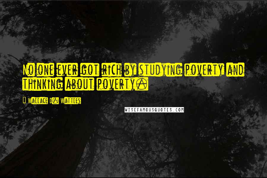 Wallace D. Wattles Quotes: No one ever got rich by studying poverty and thinking about poverty.