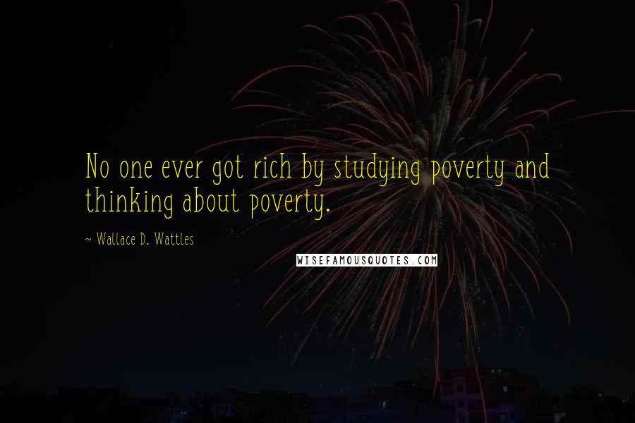 Wallace D. Wattles Quotes: No one ever got rich by studying poverty and thinking about poverty.