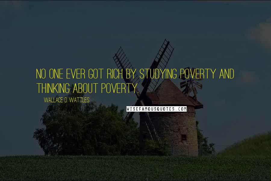 Wallace D. Wattles Quotes: No one ever got rich by studying poverty and thinking about poverty.