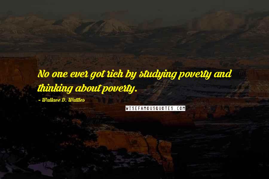 Wallace D. Wattles Quotes: No one ever got rich by studying poverty and thinking about poverty.