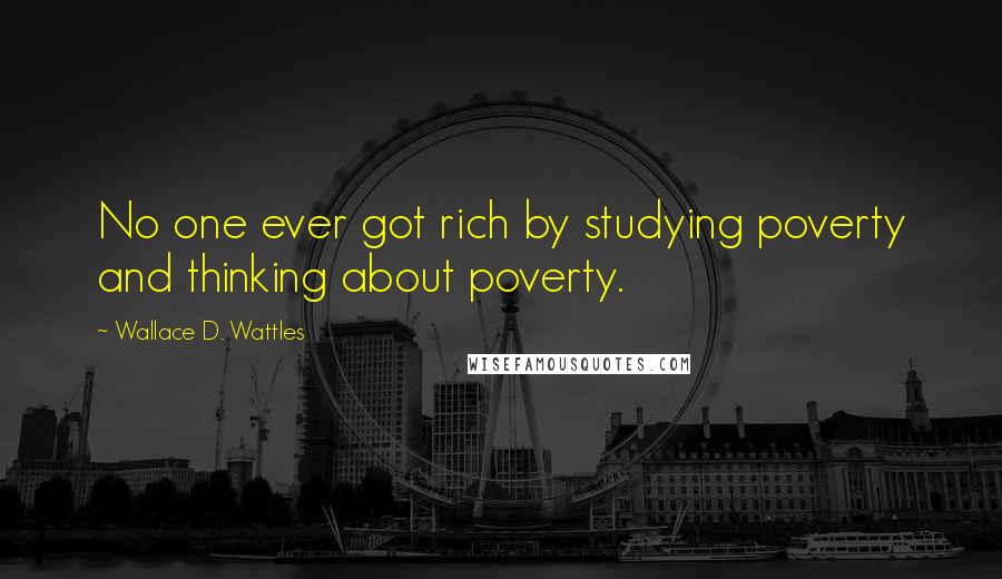 Wallace D. Wattles Quotes: No one ever got rich by studying poverty and thinking about poverty.